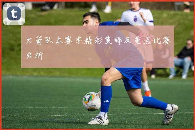 火箭队本赛季精彩集锦及重点比赛分析