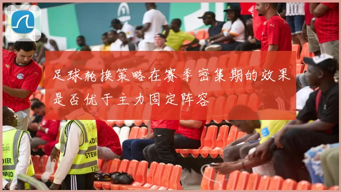 足球轮换策略在赛季密集期的效果是否优于主力固定阵容