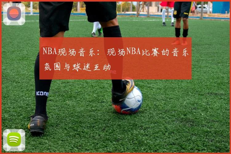 NBA现场音乐：现场NBA比赛的音乐氛围与球迷互动