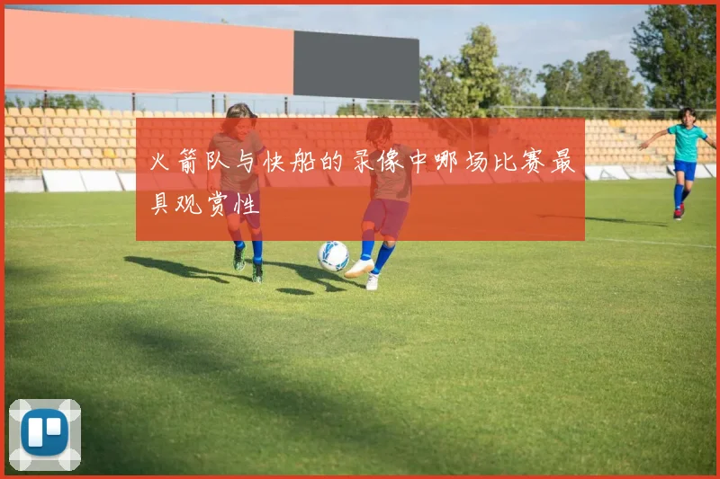 火箭队与快船的录像中哪场比赛最具观赏性